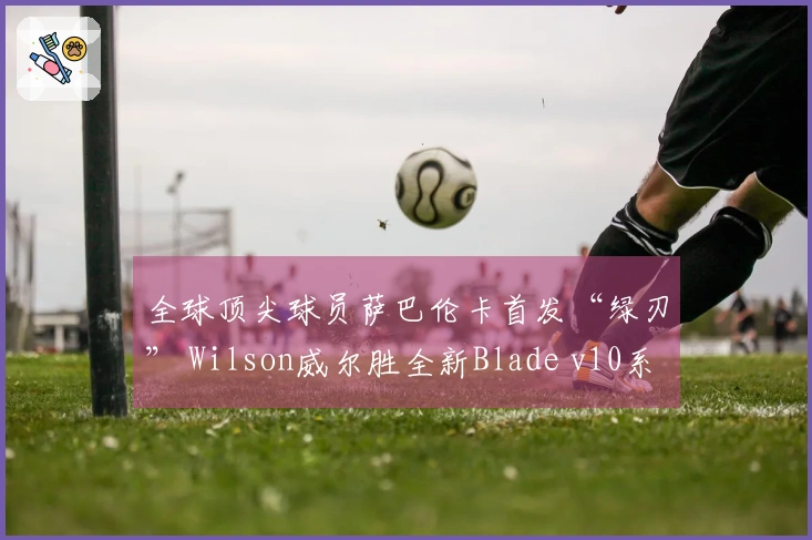 全球顶尖球员萨巴伦卡首发“绿刃” Wilson威尔胜全新Blade v10系列