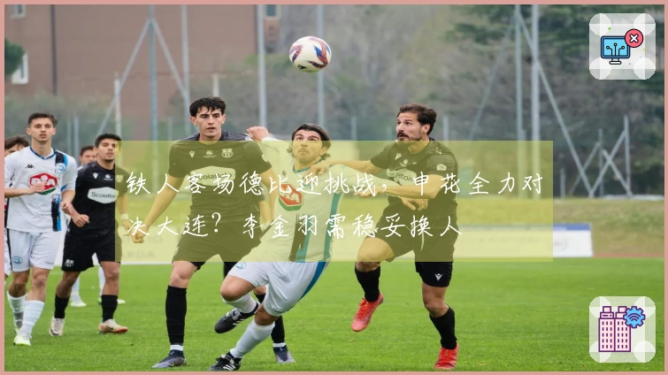 铁人客场德比迎挑战，申花全力对决大连？李金羽需稳妥换人