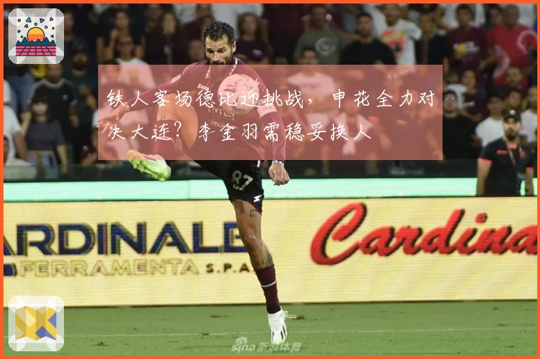 铁人客场德比迎挑战，申花全力对决大连？李金羽需稳妥换人
