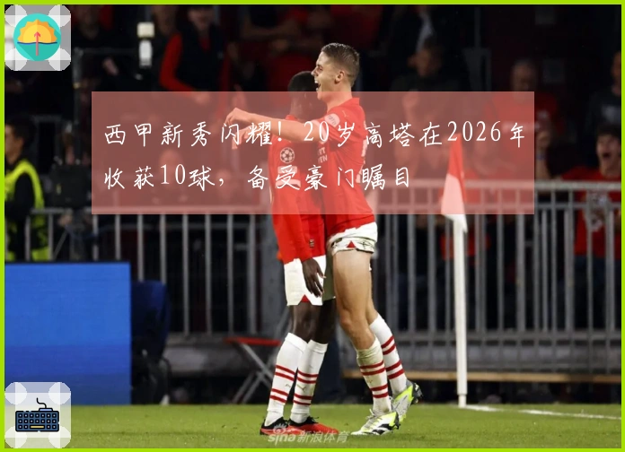 西甲新秀闪耀！20岁高塔在2026年收获10球，备受豪门瞩目