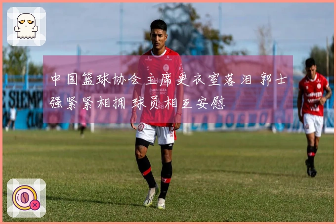 中国篮球协会主席更衣室落泪 郭士强紧紧相拥 球员相互安慰
