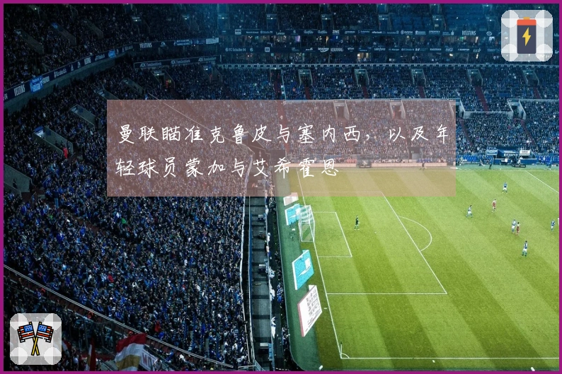 曼联瞄准克鲁皮与塞内西，以及年轻球员蒙加与艾希霍恩