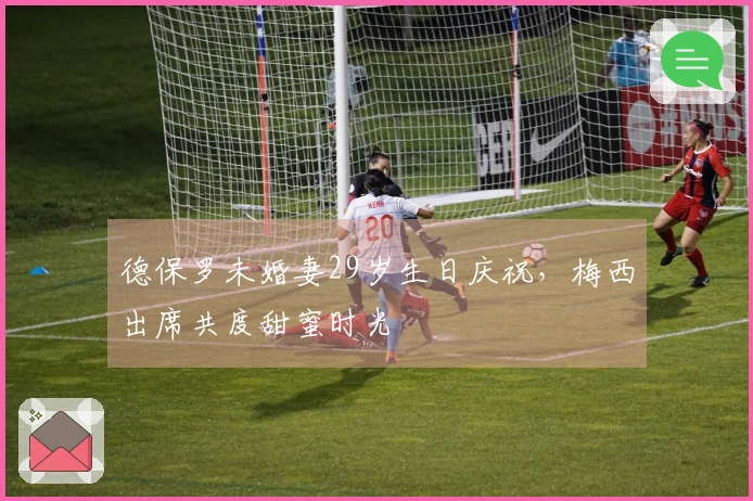 德保罗未婚妻29岁生日庆祝，梅西出席共度甜蜜时光