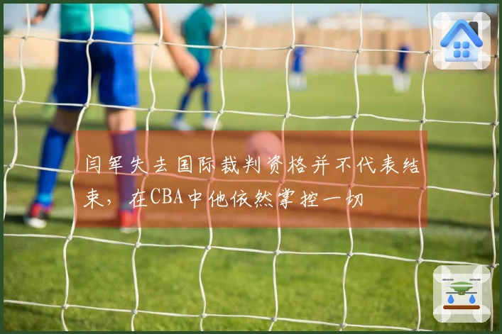 闫军失去国际裁判资格并不代表结束，在CBA中他依然掌控一切