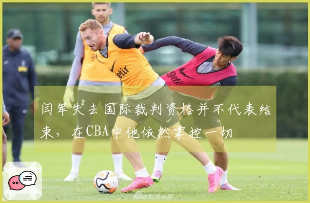 闫军失去国际裁判资格并不代表结束，在CBA中他依然掌控一切