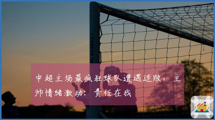 中超主场最疯狂球队遭遇连败，主帅情绪激动：责任在我