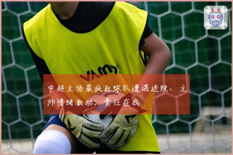 中超主场最疯狂球队遭遇连败，主帅情绪激动：责任在我