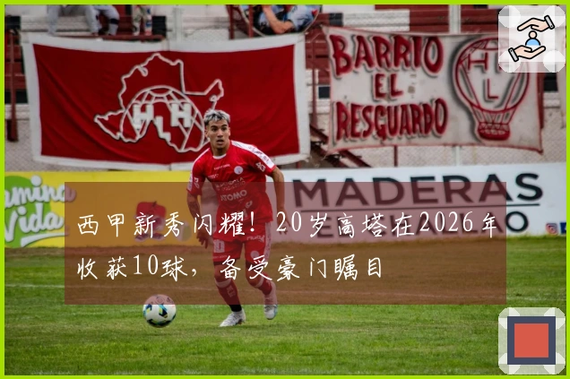 西甲新秀闪耀！20岁高塔在2026年收获10球，备受豪门瞩目