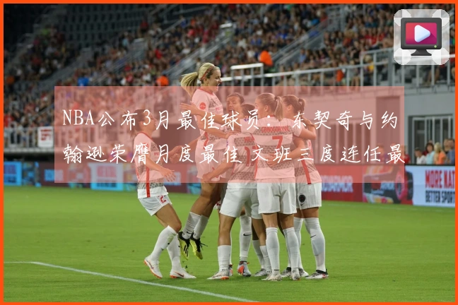 NBA公布3月最佳球员：东契奇与约翰逊荣膺月度最佳 文班三度连任最佳防守