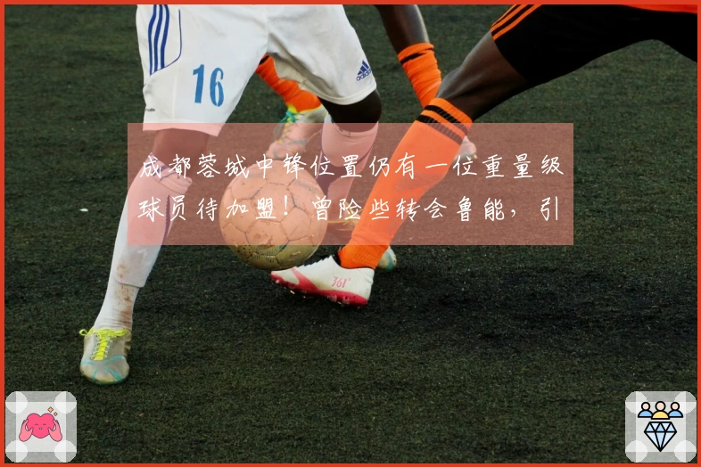 成都蓉城中锋位置仍有一位重量级球员待加盟！曾险些转会鲁能，引发广泛讨论
