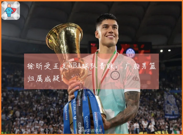 徐昕受五支NBA球队青睐，广东男篮归属成疑！
