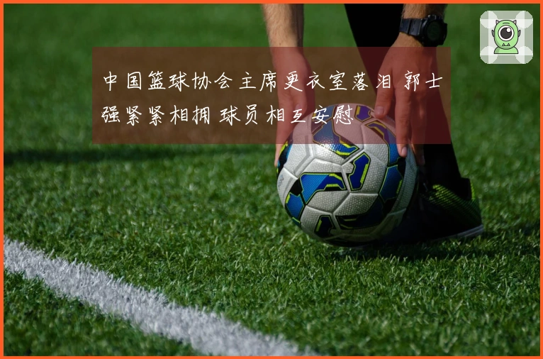 中国篮球协会主席更衣室落泪 郭士强紧紧相拥 球员相互安慰